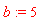 b := 5