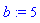 b := 5