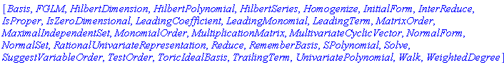 [Basis, FGLM, HilbertDimension, HilbertPolynomial, HilbertSeries, Homogenize, InitialForm, InterReduce, IsProper, IsZeroDimensional, LeadingCoefficient, LeadingMonomial, LeadingTerm, MatrixOrder, MaximalIndependentSet, MonomialOrder, MultiplicationMatrix, MultivariateCyclicVector, NormalForm, NormalSet, RationalUnivariateRepresentation, Reduce, RememberBasis, SPolynomial, Solve, SuggestVariableOrder, TestOrder, ToricIdealBasis, TrailingTerm, UnivariatePolynomial, Walk, WeightedDegree]