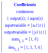 [[[Coefficients],[continuous],[`1 output(s); 1 input(s)`],[`inputvariable = `[u1(s)]],[`outputvariable = `[y1(s)]],[num[1,1]` = `[1,0]],[den[1,1]` = `[1,5,7,6]]]