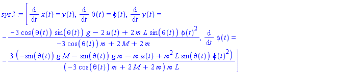 sys3 := [diff(x(t), t) = y(t), diff(theta(t), t) = phi(t), diff(y(t), t) = -(-3*cos(theta(t))*sin(theta(t))*g-2*u(t)+2*m*L*sin(theta(t))*phi(t)^2)/(-3*cos(theta(t))*m+2*M+2*m), diff(phi(t), t) = -3*(-sin(theta(t))*g*M-sin(theta(t))*g*m-m*u(t)+m^2*L*sin(theta(t))*phi(t)^2)/((-3*cos(theta(t))*m+2*M+2*m)*m*L)]
