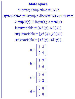 [[[`State Space`],[`discrete; sampletime = .1e-2`],[`systemname = Example discrete MIMO system`],[`2 output(s); 2 input(s); 2 state(s)`],[`inputvariable = `[u1(q),u2(q)]],[`outputvariable = `[y1(q),y2(q)]],[`statevariable = `[x1(q),x2(q)]],[a` = `[[[1,2],[0,4]]]],[b` = `[[[3,7],[9,6]]]],[c` = `[[[5,6],[5,2]]]],[d` = `[[[0,0],[0,0]]]]]