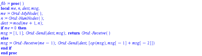 fib := proc () local me, n, dest, msg; me := Grid:-MyNode(); n := Grid:-NumNodes(); dest := `mod`(me+1, n); if me = 0 then msg := [1, 1]; Grid:-Send(dest, msg); return Grid:-Receive() else msg := Grid:-Receive(me-1); Grid:-Send(dest, [op(msg), msg[-1]+msg[-2]]) end if end proc