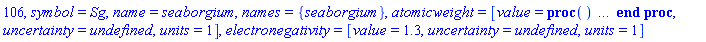 106, symbol = Sg, name = seaborgium, names = {seaborgium}, atomicweight = [value = proc () option `Copyright (c) 2002 Waterloo Maple Inc. All rights reserved.`; error "element is radioactive, most stable or best known isotope has mass number 266" end proc, uncertainty = undefined, units = 1], electronegativity = [value = 1.3, uncertainty = undefined, units = 1]