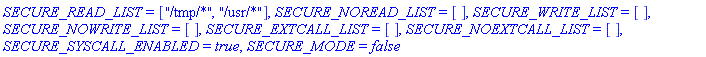 SECURE_READ_LIST = ["/tmp/*", "/usr/*"], SECURE_NOREAD_LIST = [], SECURE_WRITE_LIST = [], SECURE_NOWRITE_LIST = [], SECURE_EXTCALL_LIST = [], SECURE_NOEXTCALL_LIST = [], SECURE_SYSCALL_ENABLED = true, SECURE_MODE = false
