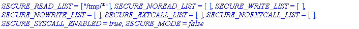 SECURE_READ_LIST = ["/tmp/*"], SECURE_NOREAD_LIST = [], SECURE_WRITE_LIST = [], SECURE_NOWRITE_LIST = [], SECURE_EXTCALL_LIST = [], SECURE_NOEXTCALL_LIST = [], SECURE_SYSCALL_ENABLED = true, SECURE_MODE = false