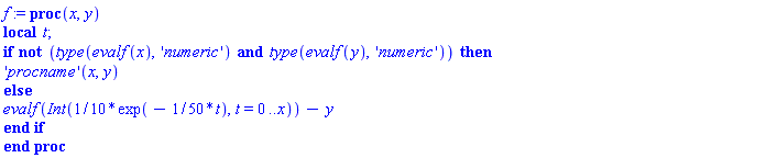 f := proc (x, y) local t; if not (type(evalf(x), 'numeric') and type(evalf(y), 'numeric')) then ('procname')(x, y) else evalf(Int((1/10)*exp(-(1/50)*t), t = 0 .. x))-y end if end proc