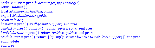 proc (lower::integer, upper::integer) return module () local ModulePrint, hasNext, count; export ModuleIterator, getNext;  count := lower; hasNext := proc () evalb(count < upper) end proc; getNext := proc () count := 1+count; return count end proc; ModuleIterator := proc () return hasNext, getNext end proc; ModulePrint := proc () return [[sprintf("Counter from %d to %d", lower, upper)]] end proc end module end proc
