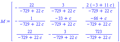 M := Matrix(3, 3, {(1, 1) = -22/(-729+22*c), (1, 2) = 3/(-729+22*c), (1, 3) = -(-6+22*c)/(-729+22*c), (2, 1) = -1/(-729+22*c), (2, 2) = (-33+c)/(-729+22*c), (2, 3) = (-66+c)/(-729+22*c), (3, 1) = 22/(-729+22*c), (3, 2) = -3/(-729+22*c), (3, 3) = 723/(-729+22*c)})