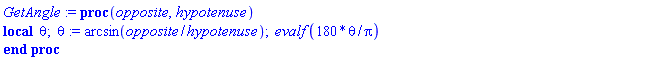 proc (opposite, hypotenuse) local theta; theta := arcsin(opposite/hypotenuse); evalf(180*theta/Pi) end proc