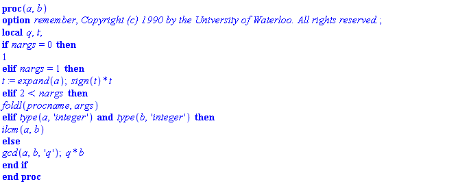 proc (a, b) local q, t; options remember, `Copyright (c) 1990 by the University of Waterloo. All rights reserved.`; if nargs = 0 then 1 elif nargs = 1 then t := expand(a); sign(t)*t elif 2 < nargs then foldl(procname, args) elif type(a, 'integer') and type(b, 'integer') then ilcm(a, b) else gcd(a, b, 'q'); q*b end if end proc