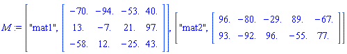 M := ["mat1", Matrix(3, 4, {(1, 1) = -70., (1, 2) = -94., (1, 3) = -53., (1, 4) = 40., (2, 1) = 13., (2, 2) = -7., (2, 3) = 21., (2, 4) = 97., (3, 1) = -58., (3, 2) = 12., (3, 3) = -25., (3, 4) = 43.})], ["mat2", Matrix(2, 5, {(1, 1) = 96., (1, 2) = -80., (1, 3) = -29., (1, 4) = 89., (1, 5) = -67., (2, 1) = 93., (2, 2) = -92., (2, 3) = 96., (2, 4) = -55., (2, 5) = 77.})]
