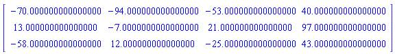 Matrix(3, 4, {(1, 1) = -70.000000000000000, (1, 2) = -94.000000000000000, (1, 3) = -53.000000000000000, (1, 4) = 40.000000000000000, (2, 1) = 13.000000000000000, (2, 2) = -7.0000000000000000, (2, 3) = 21.000000000000000, (2, 4) = 97.000000000000000, (3, 1) = -58.000000000000000, (3, 2) = 12.000000000000000, (3, 3) = -25.000000000000000, (3, 4) = 43.000000000000000})