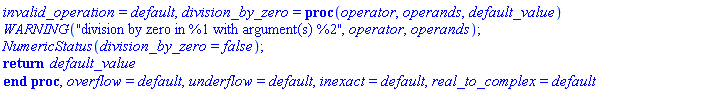 invalid_operation = default, division_by_zero = proc (operator, operands, default_value) WARNING("division by zero in %1 with argument(s) %2", operator, operands); NumericStatus(division_by_zero = false); return default_value end proc, overflow = default, underflow = default, inexact = default, real_to_complex = default