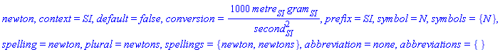 newton, context = SI, default = false, conversion = 1000*metre[SI]*gram[SI]/second[SI]^2, prefix = SI, symbol = N, symbols = {N}, spelling = newton, plural = newtons, spellings = {newton, newtons}, abbreviation = none, abbreviations = {}