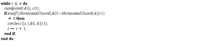 while i <= n do randpoint(A || i, c0); if evalf(HorizontalCoord(A0)-HorizontalCoord(A || i)) <> 0 then circle(c || i, [A0, A || i]); i := i+1 end if end do