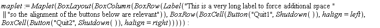 maplet := Maplet(BoxLayout(BoxColumn(BoxRow(Label("This is a very long label to force additional space " || "so the alignment of the buttons below are relevant")), BoxRow(BoxCell(Button("Quit1", Shutdown()), halign = left), BoxCell(Button("Quit2", Shutdown()), halign = right)))))