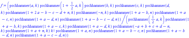 f := pochhammer(a, k)*pochhammer(1+(1/2)*a, k)*pochhammer(b, k)*pochhammer(c, k)*pochhammer(d, k)*pochhammer(1+2*a-b-c-d+n, k)*pochhammer(-n, k)*pochhammer(1+a-b, n)*pochhammer(1+a-c, n)*pochhammer(1+a-d, n)*pochhammer(1+a-b-c-d, n)/(pochhammer((1/2)*a, k)*pochhammer(1+a-b, k)*pochhammer(1+a-c, k)*pochhammer(1+a-d, k)*pochhammer(-a+b+c+d-n, k)*pochhammer(1+a+n, k)*factorial(k)*pochhammer(1+a, n)*pochhammer(1+a-b-c, n)*pochhammer(1+a-b-d, n)*pochhammer(1+a-c-d, n))