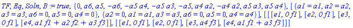 TF, Eq, Soln, B := true, {0, a6, a5, -a6, -a5*a4, -a5*a3, -a5, a4*a2, -a4*a2, a5*a3, a5*a4}, [{a1 = a1, a2 = a2, a3 = a3, a6 = 0, a5 = 0, a4 = 0}, {a2 = 0, a1 = a1, a3 = a3, a6 = 0, a5 = 0, a4 = a4}], [[[e1, `0`*f1], [e2, `0`*f1], [e3, `0`*f1], [e4, a1*f1+a2*f2+a3*f3]], [[e1, `0`*f1], [e2, `0`*f1], [e3, a4*f3], [e4, a1*f1+a3*f3]]]
