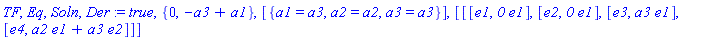 TF, Eq, Soln, Der := true, {0, -a3+a1}, [{a1 = a3, a2 = a2, a3 = a3}], [[[e1, `0`*e1], [e2, `0`*e1], [e3, a3*e1], [e4, a2*e1+a3*e2]]]