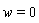 w = 0