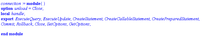 connection := module () local handle; export ExecuteQuery, ExecuteUpdate, CreateStatement, CreateCallableStatement, CreatePreparedStatement, Commit, Rollback, Close, SetOptions, GetOptions; option unload = Close; end module
