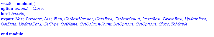 result := module () local handle; export Next, Previous, Last, First, GetRowNumber, GotoRow, GetRowCount, InsertRow, DeleteRow, UpdateRow, GetData, UpdateData, GetType, GetName, GetColumnCount, SetOptions, GetOptions, Close, ToMaple; option unload = Close; end module
