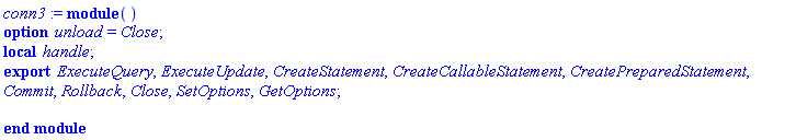 conn3 := module () local handle; export ExecuteQuery, ExecuteUpdate, CreateStatement, CreateCallableStatement, CreatePreparedStatement, Commit, Rollback, Close, SetOptions, GetOptions; option unload = Close; end module