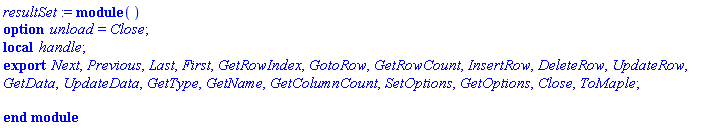 resultSet := module () local handle; export Next, Previous, Last, First, GetRowIndex, GotoRow, GetRowCount, InsertRow, DeleteRow, UpdateRow, GetData, UpdateData, GetType, GetName, GetColumnCount, SetOptions, GetOptions, Close, ToMaple; option unload = Close; end module