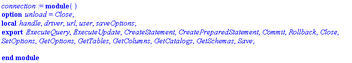connection := module () local handle, driver, url, user, saveOptions; export ExecuteQuery, ExecuteUpdate, CreateStatement, CreatePreparedStatement, Commit, Rollback, Close, SetOptions, GetOptions, GetTables, GetColumns, GetCatalogs, GetSchemas, Save; option unload = Close; end module