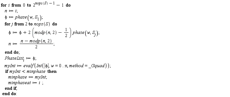for i from 0 to 2^(nops(S)-1)-1 do n := i; phi := phase(w, S[1]); for j from 2 to nops(S) do phi := phi+(2*(modp(n, 2)-1/2))*phase(w, S[j]); n := (n-modp(n, 2))*(1/2) end do; PhaseList[i] := phi; myInt := evalf(Int(abs(phi), w = 0 .. Pi, method = _Gquad)); if myInt < minphase then minphase := myInt; minphaseat := i end if end do