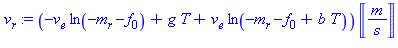 (Typesetting:-mprintslash)([v[r] := (-v[e]*ln(-m[r]-f[0])+g*T+v[e]*ln(-m[r]-f[0]+b*T))*Unit(m/s)], [(-v[e]*ln(-m[r]-f[0])+g*T+v[e]*ln(-m[r]-f[0]+b*T))*Units:-Unit(m/s)])