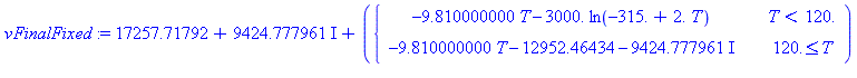 (Typesetting:-mprintslash)([vFinalFixed := (17257.71792+9424.777961*I)+(PIECEWISE([-9.810000000*T-3000.*ln(-315.+2.*T), T < 120.], [-9.810000000*T+(-12952.46434-9424.777961*I), 120. <= T]))], [(17257....