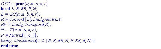 proc (a, m, b, n, r) local L, R, RR, P, N; L := GC(a, m, b, n, r); R := convert([L], linalg:-matrix); RR := linalg:-transpose(R); N := T(a, m, b, n, r); P := Matrix([[omicron]]); linalg:-blockmatrix(2, 2, [P, R, RR, N, P, RR, R, N]) end proc