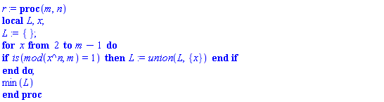 proc (m, n) local L, x; L := {}; for x from 2 to m-1 do if is(`mod`(x^n, m) = 1) then L := `union`(L, {x}) end if end do; min(L) end proc