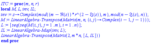 proc (m, n, r) local M, L, inv, IL; inv := proc (z) options operator, arrow; Complex(`mod`((m-Re(z))*r^(2-Im(z)), m), `mod`(n-Im(z), n)) end proc; M := LinearAlgebra:-Transpose(Matrix(m, n, proc (i, j) options operator, arrow; Complex(i-1, j-1) end proc)); L := [seq(seq(M(i, j), j = 1 .. m), i = 1 .. n)]; IL := LinearAlgebra:-Map(inv, L); LinearAlgebra:-Transpose(Matrix(2, m*n, [L, IL])) end proc