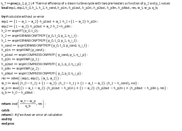 `&eta;_T` := proc (p_2, p_1) local equ1, equ2, h_0, h_1, h_2, h_cond, h_p1in, h_p1out, h_p2in, h_p2out, h_p3in, h_p3out, res, w_t, w_p, q_b; try equ1 := (1-`&alpha;_1`-`&alpha;_2`)*h_p1out+`&alpha;_1`*h_1 = (1-`&alpha;_2`)*h_p2in; equ2 := (1-`&alpha;_2`)*h_p2out+`&alpha;_2`*h_2 = h_p3in; h_0 := wspHPT(p_0, t_0); h_2 := wspHEXPANSIONPTPEFF(p_0, t_0, p_2, `&eta;_i_t`); h_1 := wspHEXPANSIONPTPEFF(p_0, t_0, p_1, `&eta;_i_t`); h_cond := wspHEXPANSIONPTPEFF(p_0, t_0, p_cond, `&eta;_i_t`); h_p1in := wspHSWP(p_cond); h_p1out := wspHCOMPRESSIONPPEFF(p_cond, p_1, `&eta;_i_p`); h_p2in := wspHSWP(p_1); h_p2out := wspHCOMPRESSIONPPEFF(p_1, p_2, `&eta;_i_p`); h_p3in := wspHSWP(p_2); h_p3out := wspHCOMPRESSIONPPEFF(p_2, p_0, `&eta;_i_p`); res := solve({equ1, equ2}, {`&alpha;_1`, `&alpha;_2`}); w_t := eval(h_0-h_2+(1-`&alpha;_2`)*(h_2-h_1)+(1-`&alpha;_1`-`&alpha;_2`)*(h_1-h_cond), res); w_p := eval((1-`&alpha;_1`-`&alpha;_2`)*(h_p1out-h_p1in)+(1-`&alpha;_2`)*(h_p2out-h_p2in)+h_p3out-h_p3in, res); q_b := h_0-h_p3out; return eval((w_t-w_p)/q_b, res) catch: return 0 end try end proc: