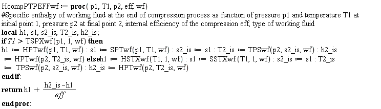 HcompPTPEFFwf := proc (p1, T1, p2, eff, wf) local h1, s1, s2_is, T2_is, h2_is; if TSPXwf(p1, 1, wf) < T1 then h1 := HPTwf(p1, T1, wf); s1 := SPTwf(p1, T1, wf); s2_is := s1; T2_is := TPSwf(p2, s2_is, wf); h2_is := HPTwf(p2, T2_is, wf) else h1 := HSTXwf(T1, 1, wf); s1 := SSTXwf(T1, 1, wf); s2_is := s1; T2_is := TPSwf(p2, s2_is, wf); h2_is := HPTwf(p2, T2_is, wf) end if; return h1+(h2_is-h1)/eff end proc: