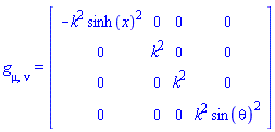 g[mu, nu] = (Matrix(4, 4, {(1, 1) = -k^2*sinh(x)^2, (1, 2) = 0, (1, 3) = 0, (1, 4) = 0, (2, 1) = 0, (2, 2) = k^2, (2, 3) = 0, (2, 4) = 0, (3, 1) = 0, (3, 2) = 0, (3, 3) = k^2, (3, 4) = 0, (4, 1) = 0, (4, 2) = 0, (4, 3) = 0, (4, 4) = k^2*sin(theta)^2}))