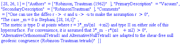 [28, 26, 1] = ["Authors" = ["Robinson, Trautman (1962)"], "PrimaryDescription" = "Vacuum", "SecondaryDescription" = ["RobinsonTrautman"], "Comments" = ["One can use the diffeo r -> -r and u -> -u to make the assumption r > 0", "The case _m = 0 is Stephani, [28, 16,1]", "The metric is type D at points where r = 3*_m/(xi1+xi2) and type II on either side of this hypersurface. For convenience, it is assumed that 3*_m  - r*(xi1 + xi2) > 0", "AlternativeOrthonormalTetrad1 and AlternativeNullTetrad1 are adapted to the shear-free null geodesic congruence (Robinson-Trautman tetrads)"]]