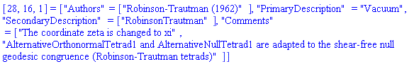 [28, 16, 1] = ["Authors" = ["Robinson-Trautman (1962)"], "PrimaryDescription" = "Vacuum", "SecondaryDescription" = ["RobinsonTrautman"], "Comments" = ["The coordinate zeta is changed to xi", "AlternativeOrthonormalTetrad1 and AlternativeNullTetrad1 are adapted to the shear-free null geodesic congruence (Robinson-Trautman tetrads)"]]