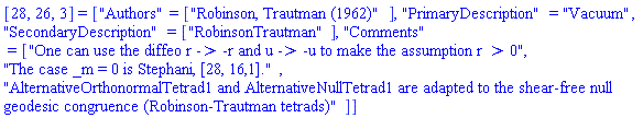[28, 26, 3] = ["Authors" = ["Robinson, Trautman (1962)"], "PrimaryDescription" = "Vacuum", "SecondaryDescription" = ["RobinsonTrautman"], "Comments" = ["One can use the diffeo r -> -r and u -> -u to make the assumption r > 0", "The case _m = 0 is Stephani, [28, 16,1].", "AlternativeOrthonormalTetrad1 and AlternativeNullTetrad1 are adapted to the shear-free null geodesic congruence (Robinson-Trautman tetrads)"]]