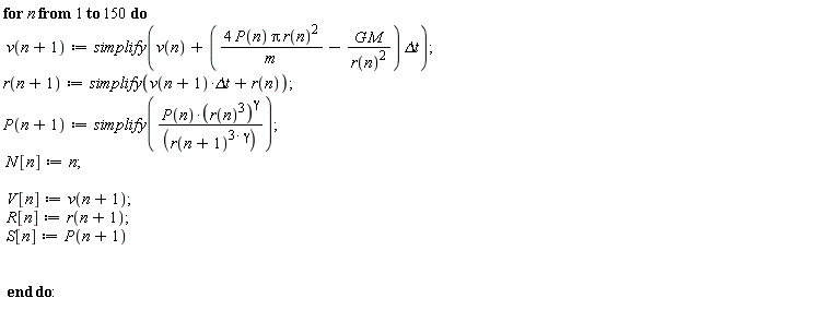 for n to 150 do v(n+1) := simplify(v(n)+(4*P(n)*Pi*r(n)^2/m-G*M/r(n)^2)*`&Delta;t`); r(n+1) := simplify(v(n+1)*`&Delta;t`+r(n)); P(n+1) := simplify(P(n)*(r(n)^3)^gamma/r(n+1)^(3*gamma)); N[n] := n; V[n] := v(n+1); R[n] := r(n+1); S[n] := P(n+1) end do: