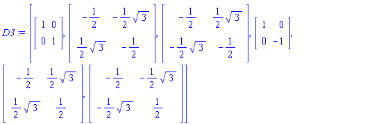 D3 := [Matrix(2, 2, {}, storage = empty, shape = [identity]), Matrix(2, 2, {(1, 1) = -1/2, (1, 2) = -(1/2)*3^(1/2), (2, 1) = (1/2)*3^(1/2), (2, 2) = -1/2}), Matrix(2, 2, {(1, 1) = -1/2, (1, 2) = (1/2)*3^(1/2), (2, 1) = -(1/2)*3^(1/2), (2, 2) = -1/2}), Matrix(2, 2, {(1, 1) = 1, (1, 2) = 0, (2, 1) = 0, (2, 2) = -1}), Matrix(2, 2, {(1, 1) = -1/2, (1, 2) = (1/2)*3^(1/2), (2, 1) = (1/2)*3^(1/2), (2, 2) = 1/2}), Matrix(2, 2, {(1, 1) = -1/2, (1, 2) = -(1/2)*3^(1/2), (2, 1) = -(1/2)*3^(1/2), (2, 2) = 1/2})]