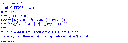 proc (n, f) local W, VVV, K, L, c, x; W := V(n); K := cp3(W, W, W); VVV := [seq(ListTools:-Flatten(J), `in`(J, K))]; L := [seq(f(w[1], w[2], w[3]), `in`(w, VVV))]; c := 0; for x in L do if x = 1 then c := c+1 end if end do; if c = nops(L) then print(tautology) else print(NO) end if end proc