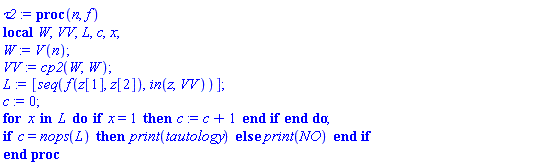 proc (n, f) local W, VV, L, c, x; W := V(n); VV := cp2(W, W); L := [seq(f(z[1], z[2]), `in`(z, VV))]; c := 0; for x in L do if x = 1 then c := c+1 end if end do; if c = nops(L) then print(tautology) else print(NO) end if end proc