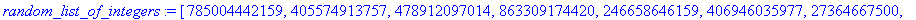 random_list_of_integers := [785004442159, 405574913757, 478912097014, 863309174420, 246658646159, 406946035977, 27364667500, 490253735897, 124695685872, 824838200333, 576516780958, 422282888727]
