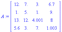 (Typesetting:-mprintslash)([A := Matrix([[12., 7., 3., 6.7], [1., 5., 1., 9.], [13., 12., 4.001, 8], [5.6, 3., 7., 1.003]])], [Matrix(%id = 146499868)])