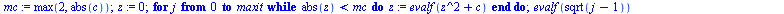 `:=`(mandelbrot1, proc (c, maxit) local j, mc, z; `:=`(mc, max(2, abs(c))); `:=`(z, 0); for j from 0 to maxit while `<`(abs(z), mc) do `:=`(z, evalf(`+`(`*`(`^`(z, 2)), c))) end do; evalf(sqrt(`+`(j, ...