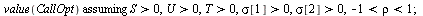 `assuming`([value(CallOpt)], [`>`(S, 0), `>`(U, 0), `>`(T, 0), `>`(sigma[1], 0), `>`(sigma[2], 0), `and`(`<`(-1, rho), `<`(rho, 1))]); 1